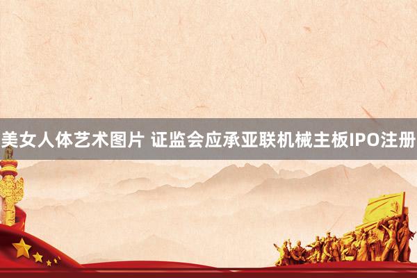 美女人体艺术图片 证监会应承亚联机械主板IPO注册