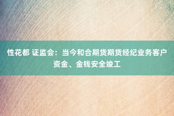 性花都 证监会：当今和合期货期货经纪业务客户资金、金钱安全竣工