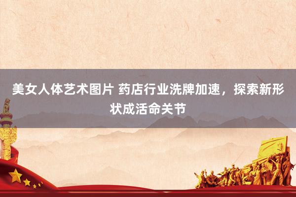 美女人体艺术图片 药店行业洗牌加速，探索新形状成活命关节