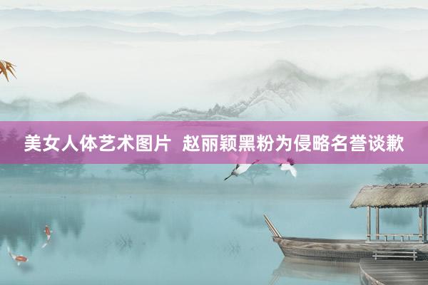 美女人体艺术图片  赵丽颖黑粉为侵略名誉谈歉