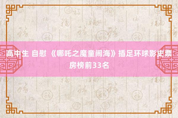 高中生 自慰 《哪吒之魔童闹海》插足环球影史票房榜前33名