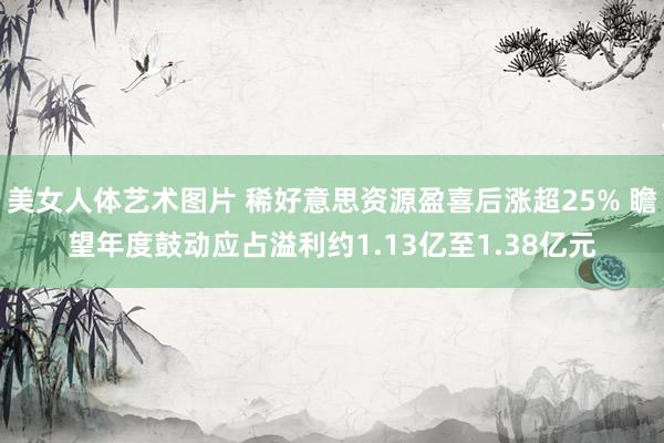 美女人体艺术图片 稀好意思资源盈喜后涨超25% 瞻望年度鼓动应占溢利约1.13亿至1.38亿元
