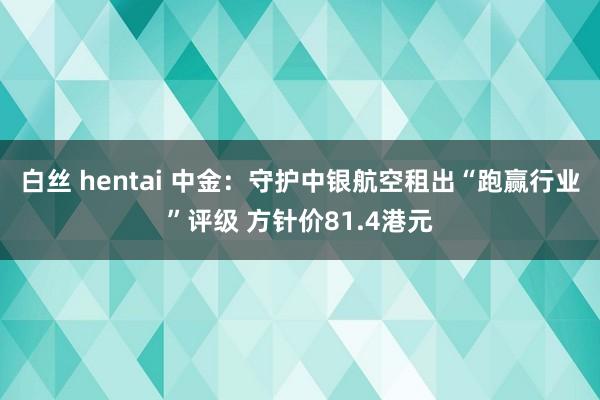 白丝 hentai 中金：守护中银航空租出“跑赢行业”评级 方针价81.4港元