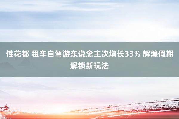 性花都 租车自驾游东说念主次增长33% 辉煌假期解锁新玩法