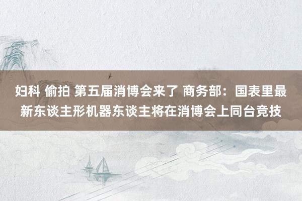 妇科 偷拍 第五届消博会来了 商务部：国表里最新东谈主形机器东谈主将在消博会上同台竞技