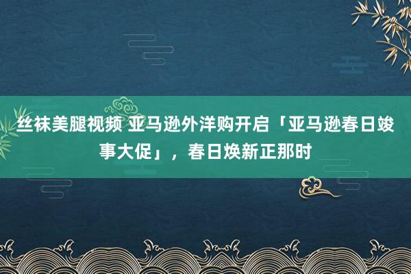 丝袜美腿视频 亚马逊外洋购开启「亚马逊春日竣事大促」，春日焕新正那时